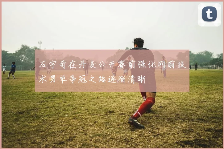 石宇奇在丹麦公开赛前强化网前技术男单争冠之路逐渐清晰