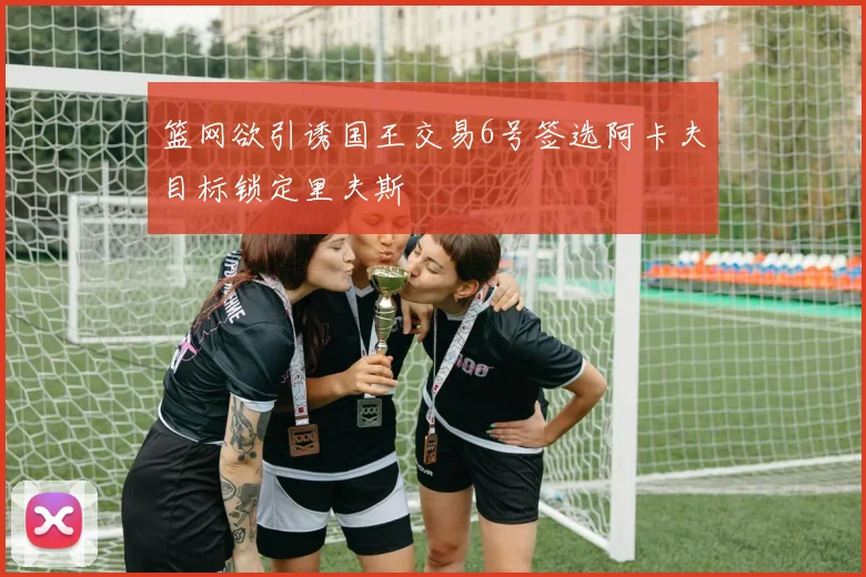 篮网欲引诱国王交易6号签选阿卡夫目标锁定里夫斯