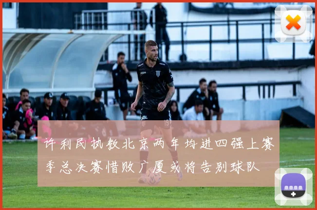 许利民执教北京两年均进四强上赛季总决赛惜败广厦或将告别球队