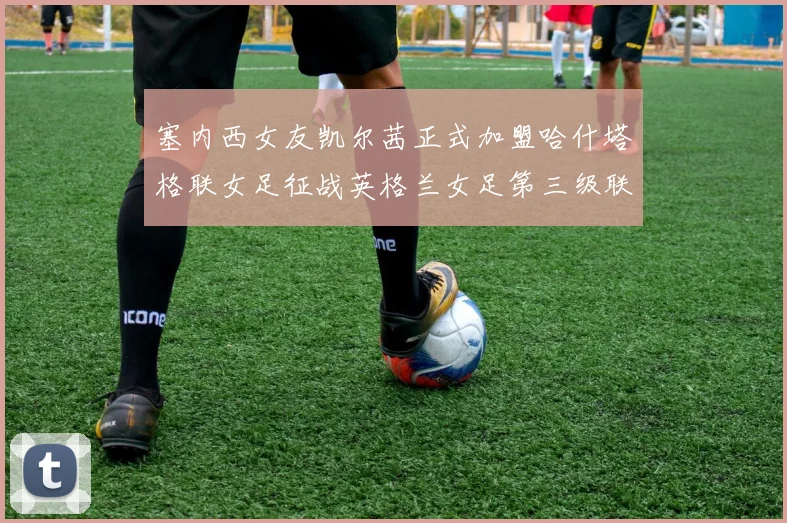 塞内西女友凯尔茜正式加盟哈什塔格联女足征战英格兰女足第三级联赛