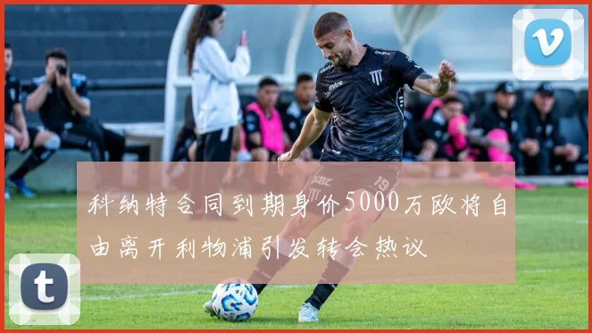 科纳特合同到期身价5000万欧将自由离开利物浦引发转会热议