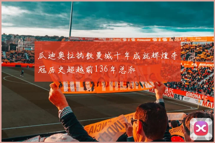 瓜迪奥拉执教曼城十年成就辉煌夺冠历史超越前136年总和
