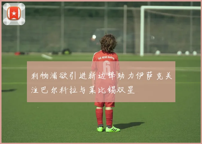 利物浦欲引进新边锋助力伊萨克关注巴尔科拉与莱比锡双星