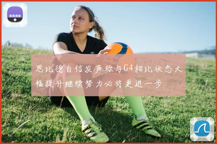 恩比德自信发声称与G4相比状态大幅提升继续努力必将更进一步