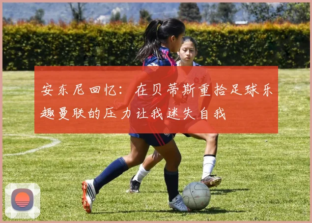 安东尼回忆：在贝蒂斯重拾足球乐趣曼联的压力让我迷失自我
