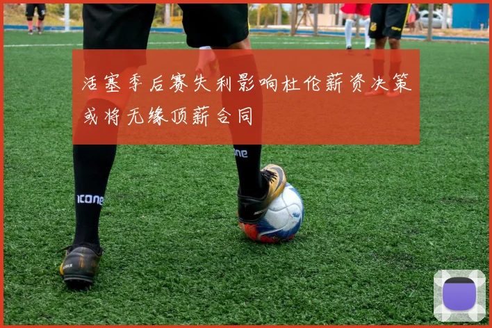活塞季后赛失利影响杜伦薪资决策或将无缘顶薪合同
