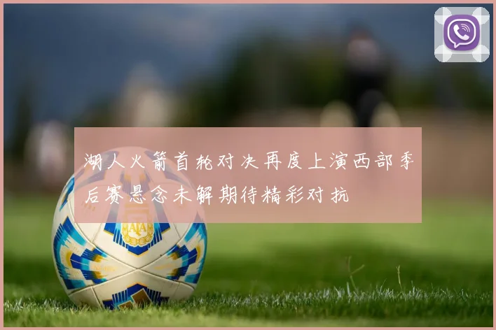 湖人火箭首轮对决再度上演西部季后赛悬念未解期待精彩对抗