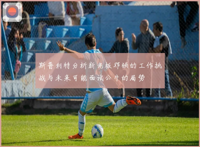斯普利特分析新老板邓顿的工作挑战与未来可能面试公牛的局势