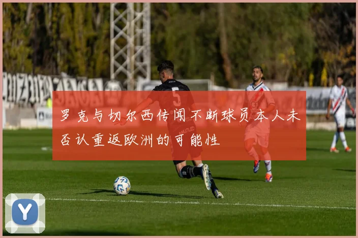 罗克与切尔西传闻不断球员本人未否认重返欧洲的可能性
