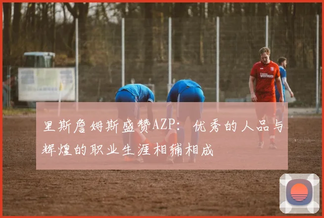 里斯詹姆斯盛赞AZP：优秀的人品与辉煌的职业生涯相辅相成