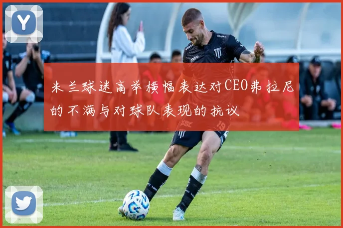 米兰球迷高举横幅表达对CEO弗拉尼的不满与对球队表现的抗议