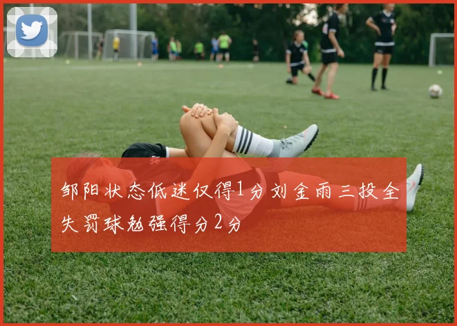 邹阳状态低迷仅得1分刘金雨三投全失罚球勉强得分2分