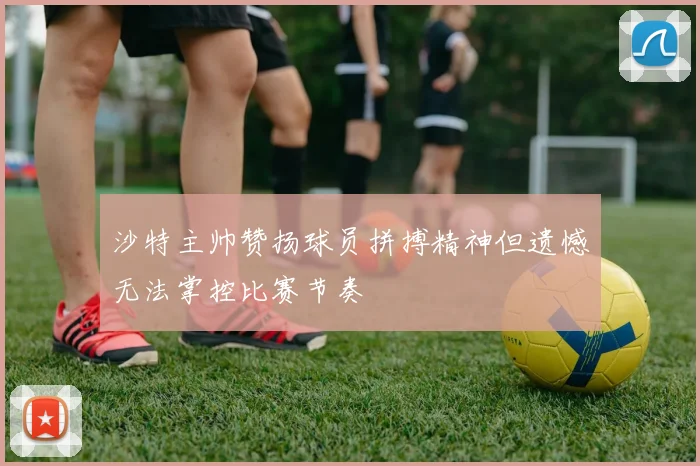 沙特主帅赞扬球员拼搏精神但遗憾无法掌控比赛节奏
