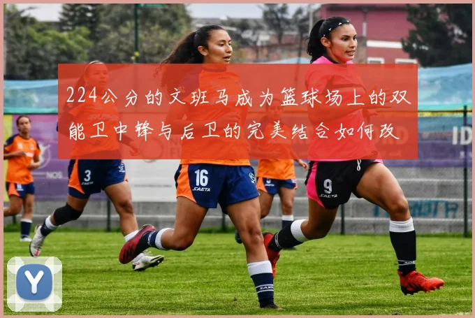 224公分的文班马成为篮球场上的双能卫中锋与后卫的完美结合如何改变比赛格局