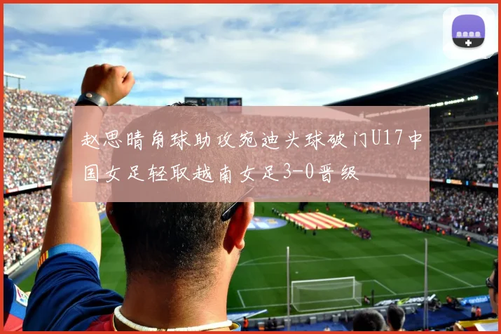赵思晴角球助攻宛迪头球破门U17中国女足轻取越南女足3-0晋级