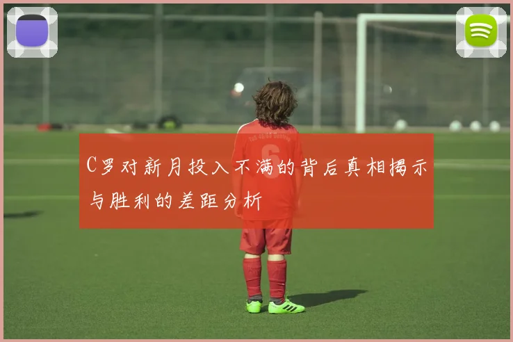 C罗对新月投入不满的背后真相揭示与胜利的差距分析