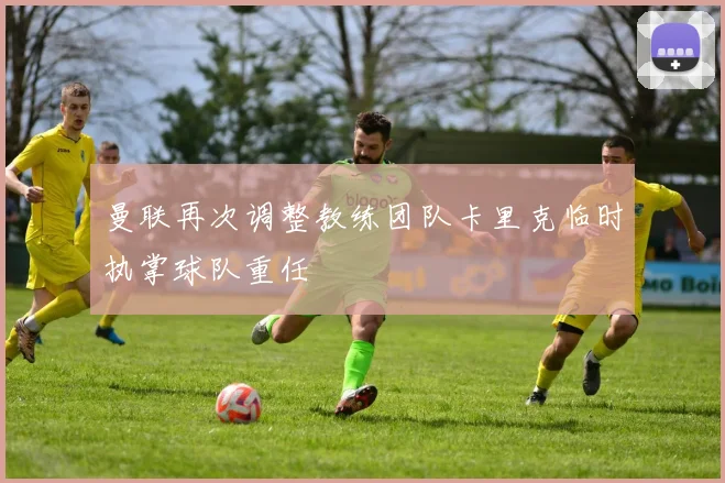 曼联再次调整教练团队卡里克临时执掌球队重任