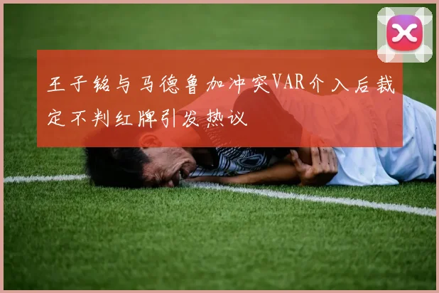 王子铭与马德鲁加冲突VAR介入后裁定不判红牌引发热议