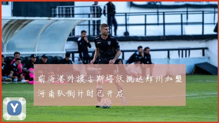 前海港外援古斯塔沃抵达郑州加盟河南队倒计时已开启