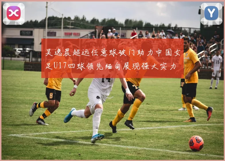 吴逸晨超远任意球破门助力中国女足U17四球领先缅甸展现强大实力