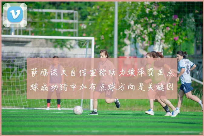 萨福诺夫自信宣称助力埃泽罚丢点球成功猜中加布点球方向是关键因素