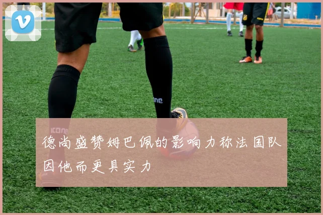 德尚盛赞姆巴佩的影响力称法国队因他而更具实力