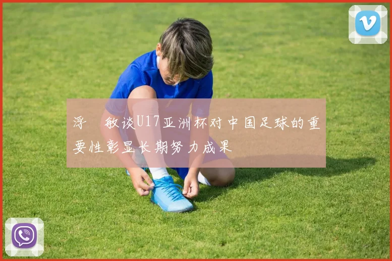 浮嶋敏谈U17亚洲杯对中国足球的重要性彰显长期努力成果