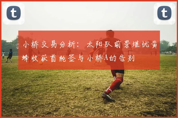 小桥交易分析：太阳队前景堪忧黄蜂收获首轮签与小桥A的告别