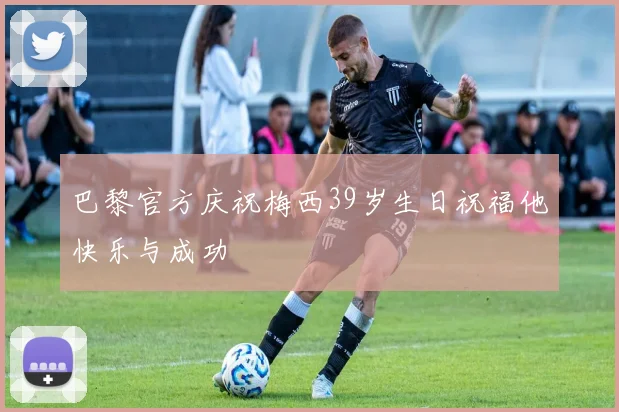 巴黎官方庆祝梅西39岁生日祝福他快乐与成功